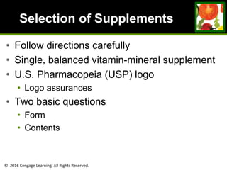 © 2016 Cengage Learning. All Rights Reserved.
Selection of Supplements
• Follow directions carefully
• Single, balanced vitamin-mineral supplement
• U.S. Pharmacopeia (USP) logo
• Logo assurances
• Two basic questions
• Form
• Contents
 