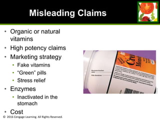 © 2016 Cengage Learning. All Rights Reserved.
Misleading Claims
• Organic or natural
vitamins
• High potency claims
• Marketing strategy
• Fake vitamins
• “Green” pills
• Stress relief
• Enzymes
• Inactivated in the
stomach
• Cost
 