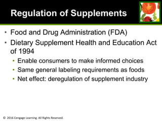 © 2016 Cengage Learning. All Rights Reserved.
Regulation of Supplements
• Food and Drug Administration (FDA)
• Dietary Supplement Health and Education Act
of 1994
• Enable consumers to make informed choices
• Same general labeling requirements as foods
• Net effect: deregulation of supplement industry
 