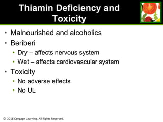 © 2016 Cengage Learning. All Rights Reserved.
Thiamin Deficiency and
Toxicity
• Malnourished and alcoholics
• Beriberi
• Dry – affects nervous system
• Wet – affects cardiovascular system
• Toxicity
• No adverse effects
• No UL
 