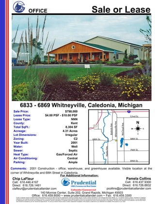 Sale Price: $798,000 Lease Price: $4.00 PSF - $10.00 PSF Lease Type: NNN County: Kent Total SqFt.: 8,304 SF Acreage: 4.31 Acres Lot Dimensions: Irregular Zoning: C2 Year Built: 2001 Water: Well Sewer: Septic Heat Type: Gas/Forced Air Air Conditioning: Central Parking: Ample 6833 - 6869 Whitneyville, Caledonia, Michigan Comments:  2001 Construction - office, warehouse, and greenhouse available. Visible location at the corner of Whitneyville and 68th Street in Caledonia. For Additional Information: Chip LaFleur Cell:  616.446.4197 Direct:  616.726.1461 [email_address] Pamela Collins Cell:  616.437.9300 Direct:  616.726.8832 [email_address] 140 Monroe Center, Suite 202, Grand Rapids, Michigan 49503 Office:  616.459.8000 ~ www.prudentialcallander.com ~ Fax:  616.459.3300 