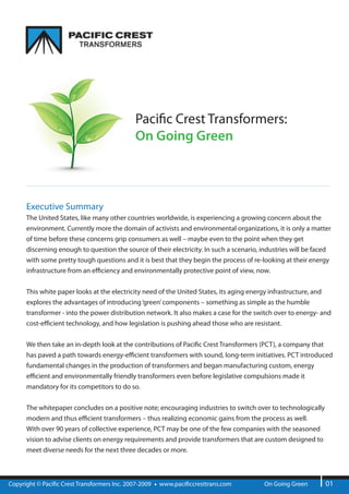 Paci c Crest Transformers:
                                              On Going Green



      Executive Summary
      The United States, like many other countries worldwide, is experiencing a growing concern about the
      environment. Currently more the domain of activists and environmental organizations, it is only a matter
      of time before these concerns grip consumers as well – maybe even to the point when they get
      discerning enough to question the source of their electricity. In such a scenario, industries will be faced
      with some pretty tough questions and it is best that they begin the process of re-looking at their energy
      infrastructure from an e ciency and environmentally protective point of view, now.


      This white paper looks at the electricity need of the United States, its aging energy infrastructure, and
      explores the advantages of introducing ‘green’ components – something as simple as the humble
      transformer - into the power distribution network. It also makes a case for the switch over to energy- and
      cost-e cient technology, and how legislation is pushing ahead those who are resistant.


      We then take an in-depth look at the contributions of Paci c Crest Transformers (PCT), a company that
      has paved a path towards energy-e cient transformers with sound, long-term initiatives. PCT introduced
      fundamental changes in the production of transformers and began manufacturing custom, energy
      e cient and environmentally friendly transformers even before legislative compulsions made it
      mandatory for its competitors to do so.


      The whitepaper concludes on a positive note; encouraging industries to switch over to technologically
      modern and thus e cient transformers – thus realizing economic gains from the process as well.
      With over 90 years of collective experience, PCT may be one of the few companies with the seasoned
      vision to advise clients on energy requirements and provide transformers that are custom designed to
      meet diverse needs for the next three decades or more.



Copyright © Paci c Crest Transformers Inc. 2007-2009   www.paci ccresttrans.com          On Going Green        01
 