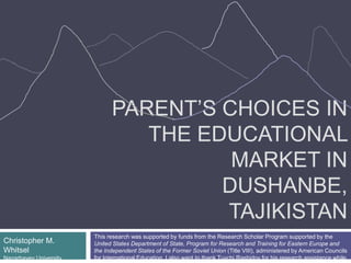 PARENT’S CHOICES IN
THE EDUCATIONAL
MARKET IN
DUSHANBE,
TAJIKISTAN
Christopher M.
Whitsel
Nazarbayev University
This research was supported by funds from the Research Scholar Program supported by the
United States Department of State, Program for Research and Training for Eastern Europe and
the Independent States of the Former Soviet Union (Title VIII), administered by American Councils
for International Education. I also want to thank Tuychi Rashidov for his research assistance while
 