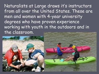 Naturalists at Large draws it’s instructors
from all over the United States. These are
men and women with 4-year university
degrees who have proven experience
working with youth in the outdoors and in
the classroom.
 