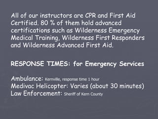 All of our instructors are CPR and First Aid
Certified. 80 % of them hold advanced
certifications such as Wilderness Emergency
Medical Training, Wilderness First Responders
and Wilderness Advanced First Aid.


RESPONSE TIMES: for Emergency Services

Ambulance: Kernville, response time 1 hour
Medivac Helicopter: Varies (about 30 minutes)
Law Enforcement: Sheriff of Kern County
 