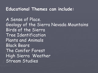 Educational Themes can include:

A Sense of Place.
Geology of the Sierra Nevada Mountains
Birds of the Sierra
Tree Identification
Plants and Animals
Black Bears
The Conifer Forest
High Sierra Weather
Stream Studies
 