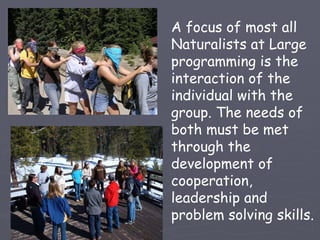 A focus of most all
Naturalists at Large
programming is the
interaction of the
individual with the
group. The needs of
both must be met
through the
development of
cooperation,
leadership and
problem solving skills.
 