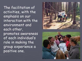 The facilitation of
activities, with the
emphasis on our
interaction with the
environment and
each other,
promotes awareness
of each individual’s
role in making the
group experience a
positive one.
 