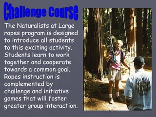 The Naturalists at Large
ropes program is designed
to introduce all students
to this exciting activity.
Students learn to work
together and cooperate
towards a common goal.
Ropes instruction is
complemented by
challenge and initiative
games that will foster
greater group interaction.
 