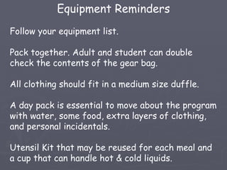 Equipment Reminders
Follow your equipment list.

Pack together. Adult and student can double
check the contents of the gear bag.

All clothing should fit in a medium size duffle.

A day pack is essential to move about the program
with water, some food, extra layers of clothing,
and personal incidentals.

Utensil Kit that may be reused for each meal and
a cup that can handle hot & cold liquids.
 