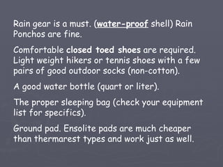 Rain gear is a must. (water-proof shell) Rain
Ponchos are fine.
Comfortable closed toed shoes are required.
Light weight hikers or tennis shoes with a few
pairs of good outdoor socks (non-cotton).
A good water bottle (quart or liter).
The proper sleeping bag (check your equipment
list for specifics).
Ground pad. Ensolite pads are much cheaper
than thermarest types and work just as well.
 