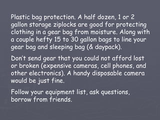 Plastic bag protection. A half dozen, 1 or 2
gallon storage ziplocks are good for protecting
clothing in a gear bag from moisture. Along with
a couple hefty 15 to 30 gallon bags to line your
gear bag and sleeping bag (& daypack).
Don’t send gear that you could not afford lost
or broken (expensive cameras, cell phones, and
other electronics). A handy disposable camera
would be just fine.
Follow your equipment list, ask questions,
borrow from friends.
 
