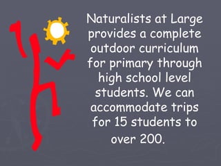 Naturalists at Large
provides a complete
 outdoor curriculum
for primary through
  high school level
  students. We can
 accommodate trips
 for 15 students to
     over 200.
 