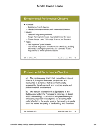 Model Green Lease
Corporate Realty, Design & Management Institute - www.squarefootage.net 13
© B. Alan Whitson, RPA 25Model Green Lease - 2010
Environmental Performance Objective
• Purpose:
– Establishes “intent” of parties
– Define common environment goals for tenant and landlord
• Issues:
– Lease are long-term agreements
– People that negotiated lease, may not administer the lease
– Things change; Laws, Technology, Science, and Standards
• Tools:
– Set “big picture” goals in Lease
– Use Rules & Regulations and other lease exhibits (e.g. Building
Standards, Cleaning Requirements, and Contractor Rules &
Regulations) to define operational details
© B. Alan Whitson, RPA 26Model Green Lease - 2010
Environmental Performance Objective…
(a) The parties agree it is in their mutual best interest
that the Building and Premises be operated and
maintained in a manner that is environmentally
responsible, fiscally prudent, and provides a safe and
productive work environment.
(b) The Tenant shall conduct its operations in the
Building and within the Premises to minimize: (i) direct
and indirect energy consumption and greenhouse gas
emissions; (ii) water consumption; (iii) the amount of
material entering the waste stream; (iv) negative impacts
upon the indoor air quality of the Building and Premises.
 