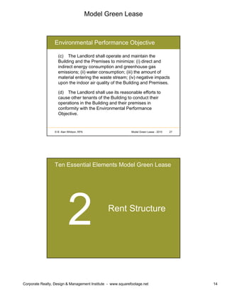 Model Green Lease
Corporate Realty, Design & Management Institute - www.squarefootage.net 14
© B. Alan Whitson, RPA 27Model Green Lease - 2010
Environmental Performance Objective
(c) The Landlord shall operate and maintain the
Building and the Premises to minimize: (i) direct and
indirect energy consumption and greenhouse gas
emissions; (ii) water consumption; (iii) the amount of
material entering the waste stream; (iv) negative impacts
upon the indoor air quality of the Building and Premises.
(d) The Landlord shall use its reasonable efforts to
cause other tenants of the Building to conduct their
operations in the Building and their premises in
conformity with the Environmental Performance
Objective.
Ten Essential Elements Model Green Lease
Rent Structure
 
