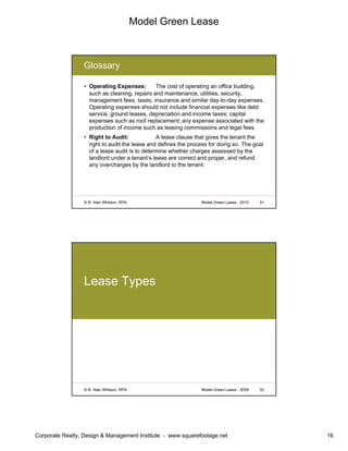 Model Green Lease
Corporate Realty, Design & Management Institute - www.squarefootage.net 16
© B. Alan Whitson, RPA 31Model Green Lease - 2010
Glossary
• Operating Expenses: The cost of operating an office building,
such as cleaning, repairs and maintenance, utilities, security,
management fees, taxes, insurance and similar day-to-day expenses.
Operating expenses should not include financial expenses like debt
service, ground leases, depreciation and income taxes; capital
expenses such as roof replacement; any expense associated with the
production of income such as leasing commissions and legal fees.
• Right to Audit: A lease clause that gives the tenant the
right to audit the lease and defines the process for doing so. The goal
of a lease audit is to determine whether charges assessed by the
landlord under a tenant’s lease are correct and proper, and refund
any overcharges by the landlord to the tenant.
© B. Alan Whitson, RPA 32Model Green Lease - 2009
Lease Types
 