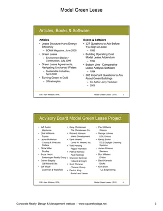 Model Green Lease
Corporate Realty, Design & Management Institute - www.squarefootage.net 2
© B. Alan Whitson, RPA 3Model Green Lease - 2010
Articles, Books & Software
Articles
• Lease Structure Hurts Energy
Efficiency
– BOMA Magazine, June 2005
• Green Lease
– Environment Design +
Construction, July 2006
• Green Lease Agreements:
Navigating Uncharted Waters
– Sustainable Industries,
April 2008
• Turning Green in Gold
– OfficeInsights
Books & Software
• 327 Questions to Ask Before
You Sign a Lease
– 1992
• Building Operating Cost
Model Lease Addendum
– 1993
• Bottom Line - Comparative
Lease Analysis Software
– 1994
• 365 Important Questions to Ask
About Green Buildings
– Co Author Jerry Yedulsen
– 2006
© B. Alan Whitson, RPA 4Model Green Lease - 2010
Advisory Board Model Green Lease Project
• Jeff Austin
Wachovia
• Clint McMorris
Toyota
• Laurie McMahon
Cassidy & Pinkcard
Colliers
• Olivia Millar
Studley
• Bruce Hecht
Swearingen Realty Group
• Gaines Bagsby
CB Richard Ellis
• Jeff Woolf
Cushman & Wakefield
• Paul Williams
Webcor
• George Lohnes
UGL Unicco
• Randy Burke
DCS Daylight Cleaning
Systems
• James Kiriazes
Siemens
• Don Millstein
E-Mon
• David Kanada
IDeAs
• Kim Shinn
TLC Engineering
• Gary Christensen
The Christensen Co.
• Richard Johnson
Matrix Development
• Dave Hewett
David W. Hewett, Inc.
• Vicki Harding
Pepper Hamilton
• Patrick Ramsey
Paul Hastings
• Shannon Sentman
Holland & Knight
• Scott Chrisner
Chrisner Group
• Paul A. King
Bovis Lend Lease
 