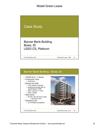 Model Green Lease
Corporate Realty, Design & Management Institute - www.squarefootage.net 29
© B. Alan Whitson, RPA 57Model Green Lease - 2009
Case Study
Banner Bank Building
Boise, ID
LEED CS, Platinum
© B. Alan Whitson, RPA 58Model Green Lease - 2010
Banner Bank Building - Boise, ID
• 180,000 Sq Ft, 11-Stories
• Construction Costs
– $120 Sq Ft
• Opened July 2006
– 14% Leased at opening
– Building accounted 34% of
vacant space in CBD
– 85%+ Leased in 1-Year
– 98%+ Leased
• Office Rents
– $19.00 - $21.50 Gross Lease
• CBD Market Rate
• Operating Costs
– 37.4% Below Competitors
 