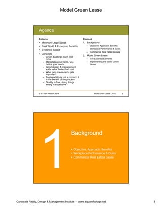 Model Green Lease
Corporate Realty, Design & Management Institute - www.squarefootage.net 3
© B. Alan Whitson, RPA 5Model Green Lease - 2010
Agenda
Criteria
• Minimum Legal Speak
• Real World & Economic Benefits
• Evidence Based
• Concepts
– Green buildings don’t cost
more
– Marketplace set rents, you
define your costs
– Good design & management
adds value faster than cost
– What gets measured - gets
improved
– Sustainability is not a product, it
is the benefit of the process
– Quality is free, doing things
wrong is expensive
Content
1. Background
– Objective, Approach, Benefits
– Workplace Performance & Costs
– Commercial Real Estate Leases
2. Model Green Lease
– Ten Essential Elements
– Implementing the Model Green
Lease
Background
Objective, Approach, Benefits
Workplace Performance & Costs
Commercial Real Estate Lease
 