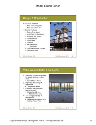Model Green Lease
Corporate Realty, Design & Management Institute - www.squarefootage.net 30
© B. Alan Whitson, RPA 59Model Green Lease - 2010
Design & Construction
• LEED CS Platinum
– 50% - Less Energy Use
– 80% - Less Water Use
• Building Features
– Column Free Space
– Under Floor Air Distribution
– Moveable Wall System
– Lighting Control
– Low E Glass
– Cool Roof
– Recycled Water
• Stormwater
– Low Flow Plumbing Fixtures
– Geothermal Heat
© B. Alan Whitson, RPA 60Model Green Lease - 2010
Value was Added in Four Areas
1. Spending in one area is offset
by greater savings in other
areas
• Raised Floor - HVAC
2. Improving the quality of
operations
• Temperature & IAQ
3. Capitalize the savings in
operating costs
• Electric Hand Dryers
• $373,333 Value Added
4. Tax savings and cost of
change over
• Movable Walls, Modular PVD
Cabling, Raised Floor
 