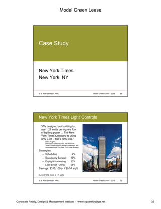 Model Green Lease
Corporate Realty, Design & Management Institute - www.squarefootage.net 35
© B. Alan Whitson, RPA 69Model Green Lease - 2009
Case Study
New York Times
New York, NY
© B. Alan Whitson, RPA 70Model Green Lease - 2010
New York Times Light Controls
“We designed our building to
use 1.28 watts per square foot
of lighting power ... The New
York Times Company is using
only 0.38 – that’s 70% less.”
Glenn Hughes
Director of Construction for The New York
Times Company during design, installation, and
commissioning of The New York Times Building
Strategies:
– Scheduling 2%
– Occupancy Sensors 10%
– Daylight Harvesting 30%
– Light Level Tuning 58%
Savings: $315,100 yr / $0.51 sq ft
Current NYC Code is 1.1 watts
 