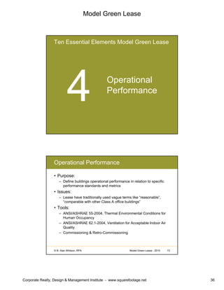 Model Green Lease
Corporate Realty, Design & Management Institute - www.squarefootage.net 36
Ten Essential Elements Model Green Lease
Operational
Performance
© B. Alan Whitson, RPA 72Model Green Lease - 2010
Operational Performance
• Purpose:
– Define buildings operational performance in relation to specific
performance standards and metrics
• Issues:
– Lease have traditionally used vague terms like “reasonable”,
“comparable with other Class A office buildings”
• Tools:
– ANSI/ASHRAE 55-2004, Thermal Environmental Conditions for
Human Occupancy
– ANSI/ASHRAE 62.1-2004, Ventilation for Acceptable Indoor Air
Quality
– Commissioning & Retro-Commissioning
 