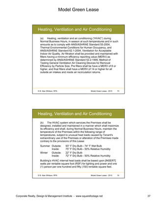 Model Green Lease
Corporate Realty, Design & Management Institute - www.squarefootage.net 37
© B. Alan Whitson, RPA 73Model Green Lease - 2010
Heating, Ventilation and Air Conditioning
(a) Heating, ventilation and air conditioning (“HVAC”) during
Normal Business Hours, in season at such temperatures and in such
amounts as to comply with ANSI/ASHRAE Standard 55-2004,
Thermal Environmental Conditions for Human Occupancy, and
ANSI/ASHRAE Standard 62.1-2004, Ventilation for Acceptable
Indoor Air Quality. Air filtration shall be provided and maintained with
filters having a minimum efficiency reporting value (MERV) as
determined by ANSI/ASHRAE Standard 52.2-1999, Method of
Testing General Ventilation Air Cleaning Devices for Removal
Efficiency by Particle Size. Pre filters shall be have a MERV of 8 or
higher, and final filters shall have a MERV of 14 or higher for all
outside air intakes and inside air recirculation returns.
© B. Alan Whitson, RPA 74Model Green Lease - 2010
Heating, Ventilation and Air Conditioning
(b) The HVAC system which services the Premises shall be
designed, installed and maintained in a manner which shall maximize
its efficiency and shall, during Normal Business Hours, maintain the
temperature of the Premises within the following range of
temperatures, subject to unusual heat loads caused by Tenant's
extraordinary use of the Premises or alteration of the Premises made
contrary to the provisions of this Lease:
Summer Outside: 93° F Dry Bulb - 74° F Wet Bulb
Inside: 75° F Dry Bulb - 50% Relative Humidity
Winter Outside: 22° F Dry Bulb
Inside: 72° F Dry Bulb - 50% Relative Humidity
Building's HVAC internal heat loads shall be based upon [INSERT]
watts per rentable square foot (RSF) for lighting and power and one
(1) person per one hundred and fifty (150) rentable square feet.
 