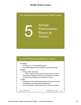 Model Green Lease
Corporate Realty, Design & Management Institute - www.squarefootage.net 38
Ten Essential Elements Model Green Lease
Annual
Performance
Report to
Tenant
© B. Alan Whitson, RPA 76Model Green Lease - 2010
Annual Performance Report to Tenant
• Purpose:
– Transparency, Environmental Reporting
– Encourage Measurement & Verification, and Benchmarking
• Issues:
– Energy, Water, Recycling
• State of California requires Building Energy Statement in 2009
– Certification of Building Performance Compliance by Landlord
– Landlord Record Keeping, and Auditable by Tenant
• Tools:
– Integrates with Annual Operating Expense Adjustment Process
– Sub Metering, Contractor Rules & Regulations
– Accounting System, Building Automation, and Green Vendors
 