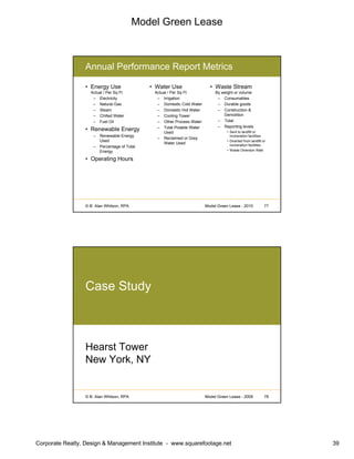 Model Green Lease
Corporate Realty, Design & Management Institute - www.squarefootage.net 39
© B. Alan Whitson, RPA 77Model Green Lease - 2010
Annual Performance Report Metrics
• Energy Use
Actual / Per Sq Ft
– Electricity
– Natural Gas
– Steam
– Chilled Water
– Fuel Oil
• Renewable Energy
– Renewable Energy
Used
– Percentage of Total
Energy
• Operating Hours
• Water Use
Actual / Per Sq Ft
– Irrigation
– Domestic Cold Water
– Domestic Hot Water
– Cooling Tower
– Other Process Water
– Total Potable Water
Used
– Reclaimed or Grey
Water Used
• Waste Stream
By weight or volume
– Consumables
– Durable goods
– Construction &
Demolition
– Total
– Reporting levels
• Sent to landfill or
incineration facilities
• Diverted from landfill or
incineration facilities
• Waste Diversion Rate
© B. Alan Whitson, RPA 78Model Green Lease - 2009
Case Study
Hearst Tower
New York, NY
 