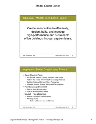 Model Green Lease
Corporate Realty, Design & Management Institute - www.squarefootage.net 4
© B. Alan Whitson, RPA 7Model Green Lease - 2010
Objective - Model Green Lease Project
Create an incentive to effectively,
design, build, and manage
high-performance and sustainable
office buildings through a green lease.
© B. Alan Whitson, RPA 8Model Green Lease - 2010
Approach - Model Green Lease Project
• Clean Sheet of Paper
– Not a Cut & Paste of Existing Standard Form Lease
– Rethink the Tenets of Current Office Leasing Practices
– Build on Historical Context Where Appropriate
– Integrate Building Science & Improved Technologies
• Plain Language Document
– Easy to Read & Understand
– Specific & Performance Based
• Neutral – Fair & Balanced
– Neither Landlord or Tenant Centric
– Advisory Board
• Follow ANSI review and input formula
 