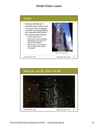 Model Green Lease
Corporate Realty, Design & Management Institute - www.squarefootage.net 40
© B. Alan Whitson, RPA 79Model Green Lease - 2010
Design
• 46 Stories, 856,000 Sq Ft
• LEED C&S Gold, LEED CI Gold
• “The Hearst Tower is designed
to be 26% more energy-efficient
than a standard office building.”
• Key Lighting Design Features
– 14,000 Light Fixtures
– Photo sensors control artificial
light based on the amount of
natural light available
– Motion sensors turn off lights
and computers when area is
unoccupied
Hearst Tower – New York, NY
© B. Alan Whitson, RPA 80Model Green Lease - 2010
Real Life: July 28, 2008 2:38 AM
 