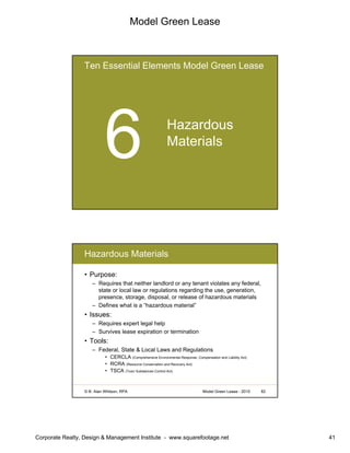 Model Green Lease
Corporate Realty, Design & Management Institute - www.squarefootage.net 41
Ten Essential Elements Model Green Lease
Hazardous
Materials
© B. Alan Whitson, RPA 82Model Green Lease - 2010
Hazardous Materials
• Purpose:
– Requires that neither landlord or any tenant violates any federal,
state or local law or regulations regarding the use, generation,
presence, storage, disposal, or release of hazardous materials
– Defines what is a “hazardous material”
• Issues:
– Requires expert legal help
– Survives lease expiration or termination
• Tools:
– Federal, State & Local Laws and Regulations
• CERCLA (Comprehensive Environmental Response, Compensation and Liability Act)
• RCRA (Resource Conservation and Recovery Act)
• TSCA (Toxic Substances Control Act)
 
