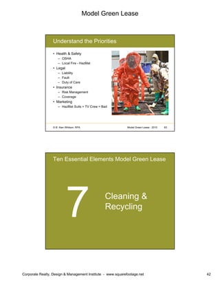 Model Green Lease
Corporate Realty, Design & Management Institute - www.squarefootage.net 42
© B. Alan Whitson, RPA 83Model Green Lease - 2010
Understand the Priorities
• Health & Safety
– OSHA
– Local Fire - HazMat
• Legal
– Liability
– Fault
– Duty of Care
• Insurance
– Risk Management
– Coverage
• Marketing
– HazMat Suits + TV Crew = Bad
Ten Essential Elements Model Green Lease
Cleaning &
Recycling
 