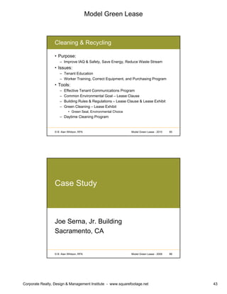 Model Green Lease
Corporate Realty, Design & Management Institute - www.squarefootage.net 43
© B. Alan Whitson, RPA 85Model Green Lease - 2010
Cleaning & Recycling
• Purpose:
– Improve IAQ & Safety, Save Energy, Reduce Waste Stream
• Issues:
– Tenant Education
– Worker Training, Correct Equipment, and Purchasing Program
• Tools:
– Effective Tenant Communications Program
– Common Environmental Goal – Lease Clause
– Building Rules & Regulations – Lease Clause & Lease Exhibit
– Green Cleaning – Lease Exhibit
• Green Seal, Environmental Choice
– Daytime Cleaning Program
© B. Alan Whitson, RPA 86Model Green Lease - 2009
Case Study
Joe Serna, Jr. Building
Sacramento, CA
 