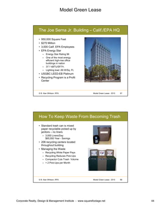 Model Green Lease
Corporate Realty, Design & Management Institute - www.squarefootage.net 44
© B. Alan Whitson, RPA 87Model Green Lease - 2010
The Joe Serna Jr. Building – Calif./EPA HQ
• 950,000 Square Feet
• $270 Million
• 3,000 Calif. EPA Employees
• EPA Energy Star
– Energy Star Rating 96
– One of the most energy
efficient high-rise office
buildings in nation
– 37.1 kBTU/SF/Yr.
– Lighting load .69 W/Sq. Ft.
• USGBC LEED-EB Platinum
• Recycling Program is a Profit
Center
© B. Alan Whitson, RPA 88Model Green Lease - 2010
How To Keep Waste From Becoming Trash
• Standard trash can is mixed
paper recyclable picked up by
janitors – no liners
– 3,000 Liners/Day
$65,000 Year - Savings
• 206 recycling centers located
throughout building
• Managing the Waste
– Recycling White Paper Pays
– Recycling Reduces Pick-Ups
– Compactor Cuts Trash Volume
– < 2 Pick-Ups per Month
 