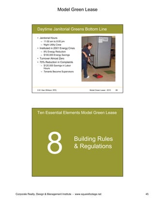 Model Green Lease
Corporate Realty, Design & Management Institute - www.squarefootage.net 45
© B. Alan Whitson, RPA 89Model Green Lease - 2010
Daytime Janitorial Greens Bottom Line
• Janitorial Hours
– 11:00 am to 8:00 pm
– Night Utility Crew
• Instituted in 2001 Energy Crisis
– 8% Energy Reduction
– $100,000 Energy Savings
• Turnover Almost Zero
• 70% Reduction in Complaints
– $120,000 Savings in Labor
Hours
– Tenants Become Supervisors
Ten Essential Elements Model Green Lease
Building Rules
& Regulations
 