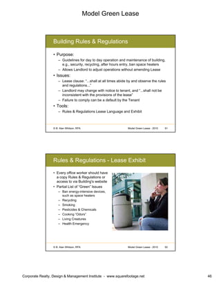 Model Green Lease
Corporate Realty, Design & Management Institute - www.squarefootage.net 46
© B. Alan Whitson, RPA 91Model Green Lease - 2010
Building Rules & Regulations
• Purpose:
– Guidelines for day to day operation and maintenance of building,
e.g., security, recycling, after hours entry, ban space heaters
– Allows Landlord to adjust operations without amending Lease
• Issues:
– Lease clause: “...shall at all times abide by and observe the rules
and regulations...”
– Landlord may change with notice to tenant, and “...shall not be
inconsistent with the provisions of the lease”
– Failure to comply can be a default by the Tenant
• Tools:
– Rules & Regulations Lease Language and Exhibit
© B. Alan Whitson, RPA 92Model Green Lease - 2010
Rules & Regulations - Lease Exhibit
• Every office worker should have
a copy Rules & Regulations or
access to via Building's website
• Partial List of “Green” Issues
– Ban energy-intensive devices,
such as space heaters
– Recycling
– Smoking
– Pesticides & Chemicals
– Cooking “Odors”
– Living Creatures
– Health Emergency
 