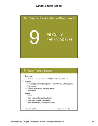 Model Green Lease
Corporate Realty, Design & Management Institute - www.squarefootage.net 47
Ten Essential Elements Model Green Lease
Fit-Out of
Tenant Spaces
© B. Alan Whitson, RPA 94Model Green Lease - 2010
Fit-Out of Tenant Spaces
• Purpose:
– Reduce environmental impact of Tenant Fit-Out & Churn
• Issues:
– Construction Waste Management – Initial Fit-Out & Renovations
– IAQ Impact
– Churn & Adaptability to Future Needs
– Restoration
• Tools:
– Lease
– Work Letter or Construction Letter
– Contractor Rules & Regulations
– High Performance Building Standards
 