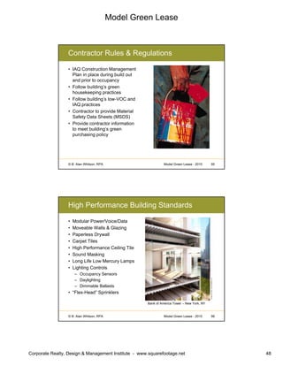 Model Green Lease
Corporate Realty, Design & Management Institute - www.squarefootage.net 48
© B. Alan Whitson, RPA 95Model Green Lease - 2010
Contractor Rules & Regulations
• IAQ Construction Management
Plan in place during build out
and prior to occupancy
• Follow building’s green
housekeeping practices
• Follow building’s low-VOC and
IAQ practices
• Contractor to provide Material
Safety Data Sheets (MSDS)
• Provide contractor information
to meet building’s green
purchasing policy
© B. Alan Whitson, RPA 96Model Green Lease - 2010
High Performance Building Standards
• Modular Power/Voice/Data
• Moveable Walls & Glazing
• Paperless Drywall
• Carpet Tiles
• High Performance Ceiling Tile
• Sound Masking
• Long Life Low Mercury Lamps
• Lighting Controls
– Occupancy Sensors
– Daylighting
– Dimmable Ballasts
• “Flex-Head” Sprinklers
Bank of America Tower – New York, NY
 