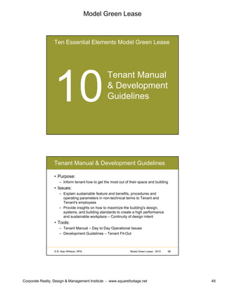 Model Green Lease
Corporate Realty, Design & Management Institute - www.squarefootage.net 49
Ten Essential Elements Model Green Lease
Tenant Manual
& Development
Guidelines
© B. Alan Whitson, RPA 98Model Green Lease - 2010
Tenant Manual & Development Guidelines
• Purpose:
– Inform tenant how to get the most out of their space and building
• Issues:
– Explain sustainable feature and benefits, procedures and
operating parameters in non-technical terms to Tenant and
Tenant's employees
– Provide insights on how to maximize the building's design,
systems, and building standards to create a high performance
and sustainable workplace – Continuity of design intent
• Tools:
– Tenant Manual – Day to Day Operational Issues
– Development Guidelines – Tenant Fit-Out
 