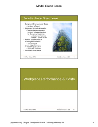 Model Green Lease
Corporate Realty, Design & Management Institute - www.squarefootage.net 5
© B. Alan Whitson, RPA 9Model Green Lease - 2010
Benefits - Model Green Lease
• Congruent Environmental Goals
– Landlord & Tenant
• Alignment of Costs & Benefits
– Return Operational Risk to
Landlord & Reward Landlord
for Operational Excellence
• Landlord's Have Technical
Expertise – Tenants Do Not
• Metrics & Verification of
Building Performance
– Annual Report
• Improved Performance
– Building & Workplace
• Increased Asset Value
© B. Alan Whitson, RPA 10Model Green Lease - 2009
Workplace Performance & Costs
 