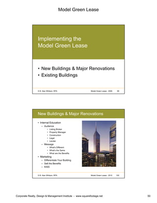 Model Green Lease
Corporate Realty, Design & Management Institute - www.squarefootage.net 50
© B. Alan Whitson, RPA 99Model Green Lease - 2009
Implementing the
Model Green Lease
• New Buildings & Major Renovations
• Existing Buildings
© B. Alan Whitson, RPA 100Model Green Lease - 2010
New Buildings & Major Renovations
• Internal Education
– Audience
• Listing Broker
• Property Manager
• Construction
• Legal
• Lender
– Message
• What's Different
• What's the Same
• What are the Benefits
• Marketing
– Differentiate Your Building
– Sell the Benefits
– KISS
 