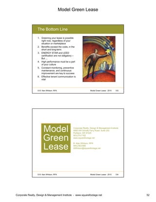 Model Green Lease
Corporate Realty, Design & Management Institute - www.squarefootage.net 52
© B. Alan Whitson, RPA 103Model Green Lease - 2010
The Bottom Line
1. Greening your lease is possible
right now, regardless of your
situation or marketplace
2. Benefits exceed the costs, in the
short and long-term
3. ENERGY STAR and LEED
certification are not obligatory –
But ...
4. High performance must be a part
of your culture
5. Constant monitoring, preventive
maintenance, and continuous
improvement are key to success
6. Effective tenant communication is
vital
© B. Alan Whitson, RPA 104Model Green Lease - 2010
Corporate Realty, Design & Management Institute
4850 SW Scholls Ferry Road, Suite 203
Portland, OR 97225
503.274.7162
www.squarefootage.net
B. Alan Whitson, RPA
949.238.9380
AWhitson@squarefootage.net
Model
Green
Lease
 