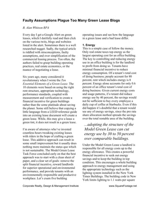 Corporate Realty, Design & Management Institute www.SquareFootage.net
Faulty Assumptions Plague Too Many Green Lease Blogs
B. Alan Whitson RPA
Every day I get a Google Alert on green
leases, which I dutifully read and then click
on the various twits, blogs and websites
listed in the alert. Sometimes there is a well
researched nugget. Sadly, the typical article
is riddled with misconceptions, faulty
assumptions, and over simplification of the
commercial leasing process. Too often, the
authors failed to grasp building operating
practices, real estate economics, or the
nuance of negotiating a lease.
Six years ago, many considered it
revolutionary when I wrote the Ten
Essential Elements of a Green Lease. The
10 elements were based on using the right
rent structure, appropriate technology,
performance standards, coupled with
measurement and verification to create a
financial incentive for green buildings
rather than the some platitude about saving
the planet. Some still believe that copying a
little language from a LEED reference guide
into an existing lease document will create a
green lease. While, this may give a lease a
green tint, it does not result in a green lease.
I’m aware of attorneys who’ve invested
countless hours tweaking existing leases
with riders in the hope of crafting a green
lease. This additive approach can result in
some small improvement but it usually does
nothing more maintain the status quo which
is not sustainable. The Model Green Lease
Task Force concluded early on that the best
approach was to start with a clean sheet of
paper, and a clear set of goals: remove the
split financial incentive, reward landlords
for superior operational and environmental
performance, and provide tenants with an
environmentally responsible and productive
workplace. Let’s exam five building
operating issues and see how the language
in a green lease and a bad lease differ.
1. Energy
This is a simple case of follow the money.
Only real estate taxes top energy as the
largest operating cost for an office building.
The key to controlling and reducing energy
use in an office building is for the landlord
to profit from doing so. Tenants have
minimal financial incentive to reduce
energy consumption. Of a tenant’s total cost
of doing business; people account for 80
percent, rent which includes energy is 8
percent. Energy alone accounts for only 0.6
percent of an office tenant’s total cost of
doing business. Given current energy costs
and usage patterns, if a tenant did reduce
energy use by 40 percent, the savings would
not be sufficient to buy every employee a
daily cup of coffee at Starbucks. Even if this
did happen it’s doubtful that a tenant would
see any of energy savings, since the pro rata
share allocation method spreads the savings
over the total rentable area of the building.
Under the Model Green Lease a landlord is
responsible for all energy costs up to the
energy allowance. This creates a powerful
financial incentive to seek out energy
savings and to keep the building in top
condition. This encourages a whole building
approach to energy management and using
the appropriate technology such as the
lighting system installed in the New York
Times Buildings. The building code in New
York limits lighting to 1.1 watts per square
...adopting the structure of the
Model Green Lease can cut
energy use by 30 to 50 percent
over comparable buildings.
 