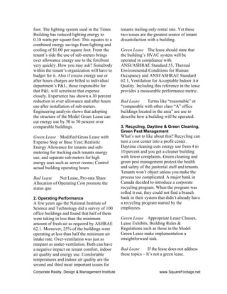 Corporate Realty, Design & Management Institute www.SquareFootage.net
foot. The lighting system used in the Times
Building has reduced lighting energy to
0.38 watts per square foot. This equates to a
combined energy savings from lighting and
cooling of $1.00 per square foot. From the
tenant’s side the use of sub-meters brings
over allowance energy use to the forefront
very quickly. How you may ask? Somebody
within the tenant’s organization will have to
budget for it. Also if excess energy use or
after hours charges are billed to individual
department’s P&L, those responsible for
that P&L will scrutinize that expense
closely. Experience has shown a 30 percent
reduction in over allowance and after hours
use after installation of sub-meters.
Engineering analysis shows that adopting
the structure of the Model Green Lease can
cut energy use by 30 to 50 percent over
comparable buildings.
Green Lease Modified Gross Lease with
Expense Stop or Base Year; Realistic
Energy Allowance for tenants and sub-
metering for tracking each tenants energy
use, and separate sub-meters for high
energy uses such as server rooms; Control
actual building operating hours
Bad Lease Net Lease, Pro-rata Share
Allocation of Operating Cost promote the
status quo
2. Operating Performance
A few years ago the National Institute of
Science and Technology did a survey of 100
office buildings and found that half of them
were taking in less than the minimum
amount of fresh air as required by ASHRAE
62.1. Moreover, 25% of the buildings were
operating at less than half the minimum air
intake rate. Over-ventilation was just as
rampant as under-ventilation. Both can have
a negative impact on tenant comfort, indoor
air quality and energy use. Comfortable
temperatures and indoor air quality are the
second and third most important issues for
tenants trailing only rental rate. Yet these
two issues are the greatest source of tenant
dissatisfaction with a building.
Green Lease The lease should state that
the building’s HVAC system will be
operated in compliance with
ANSI/ASHRAE Standard 55, Thermal
Environmental Conditions for Human
Occupancy and ANSI/ASHRAE Standard
62.1, Ventilation for Acceptable Indoor Air
Quality. Including this reference in the lease
provides a measurable performance metric.
Bad Lease Terms like “reasonable” or
“comparable with other class “A” office
buildings located in the area” are use to
describe how a building will be operated.
3. Recycling, Daytime & Green Cleaning,
Green Pest Management
What’s not to like about this? Recycling can
turn a cost center into a profit center.
Daytime cleaning cuts energy use from 4 to
10 percent and you get a cleaner building
with fewer complaints. Green cleaning and
green pest management protect the health
and safety of the janitorial staff and tenants.
Tenants won’t object unless you make the
process too complicated. A major bank in
Canada decided to introduce a corporate
recycling program. When the program was
rolled it out, they could not find a branch
bank in their system that didn’t already have
a recycling program started by the
employees.
Green Lease Appropriate Lease Clauses,
Lease Exhibits, Building Rules &
Regulations such as those in the Model
Green Lease make implementation a
straightforward task.
Bad Lease If the lease does not address
these topics – It’s not a green lease.
 