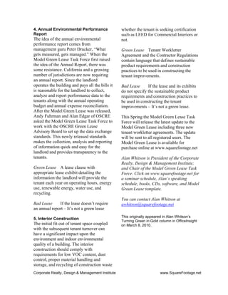 Corporate Realty, Design & Management Institute www.SquareFootage.net
4. Annual Environmental Performance
Report
The idea of the annual environmental
performance report comes from
management guru Peter Drucker, “What
gets measured, gets managed.” When the
Model Green Lease Task Force first raised
the idea of the Annual Report, there was
some resistance. California and a growing
number of jurisdictions are now requiring
an annual report. Since the landlord
operates the building and pays all the bills it
is reasonable for the landlord to collect,
analyze and report performance data to the
tenants along with the annual operating
budget and annual expense reconciliation.
After the Model Green Lease was released,
Andy Fuhrman and Alan Edgar of OSCRE
asked the Model Green Lease Task Force to
work with the OSCRE Green Lease
Advisory Board to set up the data exchange
standards. This newly released standards
makes the collection, analysis and reporting
of information quick and easy for the
landlord and provides transparency to the
tenants.
Green Lease A lease clause with
appropriate lease exhibit detailing the
information the landlord will provide the
tenant each year on operating hours, energy
use, renewable energy, water use, and
recycling.
Bad Lease If the lease doesn’t require
an annual report – It’s not a green lease
5. Interior Construction
The initial fit-out of tenant space coupled
with the subsequent tenant turnover can
have a significant impact upon the
environment and indoor environmental
quality of a building. The interior
construction should comply with
requirements for low VOC content, dust
control, proper material handling and
storage, and recycling of construction waste
whether the tenant is seeking certification
such as LEED for Commercial Interiors or
not.
Green Lease Tenant Workletter
Agreement and the Contractor Regulations
contain language that defines sustainable
product requirements and construction
practices to be used in constructing the
tenant improvements.
Bad Lease If the lease and its exhibits
do not specify the sustainable product
requirements and construction practices to
be used in constructing the tenant
improvements – It’s not a green lease.
This Spring the Model Green Lease Task
Force will release the latest update to the
Model Green Lease including three new
tenant workletter agreements. The update
will be sent to all registered users. The
Model Green Lease is available for
purchase online at www.squarefootage.net
Alan Whitson is President of the Corporate
Realty, Design & Management Institute;
and Chair of the Model Green Lease Task
Force. Click on www.squarefootage.net for
a seminar schedule, Alan’s speaking
schedule, books, CDs, software, and Model
Green Lease template.
You can contact Alan Whitson at
awhitson@squarefootage.net
This originally appeared in Alan Whitson’s
Turning Green in Gold column in OfficeInsight
on March 8, 2010.
 
