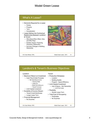 Model Green Lease
Corporate Realty, Design & Management Institute - www.squarefootage.net 8
© B. Alan Whitson, RPA 15Model Green Lease - 2010
What’s A Lease?
• Elements Required for a Lease
– Parties
– Property
– Term
– Consideration
• Lease Defines the Contractual
Relationship Between Landlord
& Tenant
– Who Does What, When, How,
and Who Pays
– Esoteric Issues: Financing,
Insurance, Destruction ...
– Survives Changes in Building
Ownership
© B. Alan Whitson, RPA 16Model Green Lease - 2010
Landlord’s & Tenant’s Business Objectives
Landlord
• Maximum Return on Investment
– Cash Flow & Sale Proceeds
• Net Operating Income
– Vacancy Rate
– Lease Up
– Build Out & Move In
– Tenant Turnover
– Limit Capital Investment
• Durability of Income Stream
– Tenant Credit Worthiness
– Longer Lease Term
• Financial Management
– No Surprises
Tenant
• Productive Workplace
– Location
– Building Quality
– Program - Space Efficiency
• Limit Capital Investment
– Use of Space – Not Ownership
• Limit First Costs
• Flexibility
– Shorter Lease Term
• Total Cost of Occupancy
– Predictable
– No Surprises
 