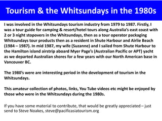 Tourism & the Whitsundays in the 1980s
I was involved in the Whitsundays tourism industry from 1979 to 1987. Firstly, I
was a tour guide for camping & resort/hotel tours along Australia’s east coast with
2 or 3 night stopovers in the Whitsundays, then as a tour operator packaging
Whitsundays tour products then as a resident in Shute Harbour and Airlie Beach
(1984 – 1987). In mid 1987, my wife (Suzanne) and I sailed from Shute Harbour to
the Hamilton island airstrip aboard Myer Page’s (Australian Pacific or APT) yacht
as we departed Australian shores for a few years with our North American base in
Vancouver BC.
The 1980’s were are interesting period in the development of tourism in the
Whitsundays.
This amateur collection of photos, links, You Tube videos etc might be enjoyed by
those who were in the Whitsundays during the 1980s.
If you have some material to contribute, that would be greatly appreciated – just
send to Steve Noakes, steve@pacificasiatourism.org
 