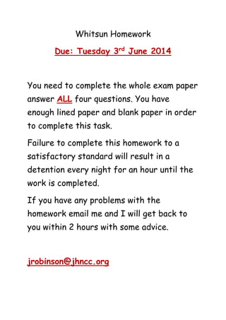 Whitsun Homework
Due: Tuesday 3rd
June 2014
You need to complete the whole exam paper
answer ALL four questions. You have
enough lined paper and blank paper in order
to complete this task.
Failure to complete this homework to a
satisfactory standard will result in a
detention every night for an hour until the
work is completed.
If you have any problems with the
homework email me and I will get back to
you within 2 hours with some advice.
jrobinson@jhncc.org
 