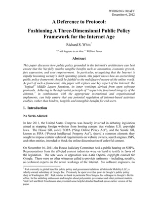 WORKING DRAFT
                                                                                    December 6, 2012

                            A Deference to Protocol:
    Fashioning A Three-Dimensional Public Policy
          Framework for the Internet Age
                                         Richard S. Whitt*
                               “Truth happens to an idea.” William James

                                               Abstract
This paper discusses how public policy grounded in the Internet’s architecture can best
ensure that the Net fully enables tangible benefits such as innovation, economic growth,
free expression, and user empowerment. In particular, recognizing that the Internet is
rapidly becoming society’s chief operating system, this paper shows how an overarching
public policy framework should be faithful to the multifaceted nature of the online world.
As part of such a framework, this paper will explore one key aspect of the Internet: the
“logical” Middle Layers functions, its inner workings derived from open software
protocols. Adhering to the deferential principle of “respect the functional integrity of the
Internet,” in combination with the appropriate institutional and organizational
implements, can help ensure that any potential regulation of Internet-based activities
enables, rather than hinders, tangible and intangible benefits for end users.

I. Introduction

No Nerds Allowed

In late 2011, the United States Congress was heavily involved in debating legislation
aimed at stopping foreign websites from hosting content that violates U.S. copyright
laws. The House bill, called SOPA (―Stop Online Piracy Act‖), and the Senate bill,
known as PIPA (―Protect Intellectual Property Act‖), shared a common element: they
sought to impose certain technical requirements on website owners, search engines, ISPs,
and other entities, intended to block the online dissemination of unlawful content.

On November 16, 2011, the House Judiciary Committee held a public hearing on SOPA.
Representatives from the affected content industries were on hand to testify in favor of
the legislation. The sole voice in opposition was Katie Oyama, copyright counsel for
Google. There were no other witnesses called to provide testimony – including, notably,
no technical experts on the actual workings of the Internet. No software engineers, no
*
 Rick currently is global head for public policy and government relations at Motorola Mobility LLC, a
wholly-owned subsidiary of Google Inc. Previously he spent over five years in Google‘s public policy
shop in Washington, DC. Rick wishes to thank in particular Max Senges, his colleague in Google‘s Berlin
office, for his unfailing enthusiasm and insights about polycentric governance and other pertinent matters.
Vint Cerf and Brett Frischmann also provided some helpful detailed feedback on an earlier version of the
paper.
 